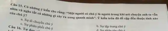 Câu 15. Có những ý kiến cho rằng:"Một người có chú là người trong khí nói chuyện anh tạ vẫn
nhìn và nghe tất cả những gì xảy ra xung quanh mình"là kiển trên đã đề cập đến thuộc tính nào
của chú ý?
b. Sự tập trung chú ý
a. Sự di chuyển chú ý
d Sư nhân
c. Sự phân phối chú ý
Câu 16. Tư duy