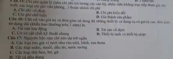 Câu 15: Chi phí quản lý (như chi phí trả lương các cán bộ, nhân viên không trực tiếp tham gia sản
xuất, các loại chi phí vǎn phòng...) thuộc nhóm chi phí
A. Chi phí cổ định
C. Chi phí chế biến
B. Chi phí biến đổi
D. Giá thành sàn phẩm
Câu 16: Cǎn cứ vào giá trị và thời gian sử dụng thì những thiết bị và dụng cụ có giá trị cao, thời gian
sử dụng dài (khấu hao thường trên 1 nǎm) là:
A. Tài sản lưu động
B. Tài sản có định
C. Cơ sở vật chất kỹ thuật chung
D. Thiết bị lạnh và thiết bị nhiệt
Câu 17:Nguyên liệu nào chỉ nên dự trữ ngắn
A. Các loại rau gia vị tươi như rau mùi, hành, rau thơm
B. Các loại mắm, muối, dầu ǎn, nước tương
C. Các loại thịt heo, bò, gà
D. Tất cả đều đúng