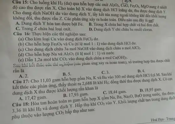 Câu 15: Cho luồng khí H_(2)(du) qua hỗn hợp các oxit Al_(2)O_(3),CuO,Fe_(2)O_(3) MgO nung ở nhiệt
độ cao thu được rắn X. Cho toàn bộ X vào dung dịch HCl loãng dư,thu được dung dịch Y.
Cho dung dịch NaOH dư vào dung dịch Y, lấy kết tủa nung ngoài không khí đến khối lượng
không đổi, thu được rắn Z. Các phản ứng xảy ra hoàn toàn. Điều nào sau đây là sai?
A. Dung dịch Y hòa tan được bột Fe.
B. Trong X chứa hai hợp chất và hai đơn chất.
C. Trong Z chứa hai loại oxit.
D. Dung dịch Y chỉ chứa ba muối clorua.
Câu 16: Thực hiện các thí nghiệm sau:
(a) Cho kim loại Cu vào dung dịch FeCl_(3) dư.
(b) Cho hỗn hợp Fe_(3)O_(4) và Cu (tỉ lệ mol 1 : 1) vào dung dịch HCl dư.
(c) Cho dung dịch chứa 3a mol NaOH vào dung dịch chứa a mol AlCl_(3)
(d) Cho hỗn hợp Na và Al_(2)O_(3) (tỉ lệ mol 1:1 ) và nước
(e) Dẫn 1,2a mol khí CO_(2) vào dung dịch chứa a mol Ca(OH)_(2)
Các thi nghiệm (các phản ứng xây ra hoàn toàn), số trường hợp thu được chất
rắn là
C. 3.
D. 4.
A. 2.
B. 5.
Câu 17: Cho 11 ,03 gam hỗn hợp gồm Na, K và Ba vào 300 ml dung dịch HCl 0,6 M. Sau khi
kết thúc các phản ứng, thấy thoát ra 2,688 lít khí
H_(2) ; đồng thời thu được dung dịch X. Cô cạn
dung dịch X thu được khối lượng rắn khan là
C. 18,44 gam.
D. 18,95 gam.
A. 17,42 gam.
B. 17,93 gam.
Câu 18: Hòa tan hoàn toàn m gam hỗn hợp X gồm Na,Ba,
Na_(2)O
BaO trong nước, thu được
3,36 lít khí H_(2)
và dung dịch Y . Hấp thụ khí
CO_(2)
vào Y. Khối lượng chất tan trong dung dịch
phụ thuộc vào lượng
CO_(2) hấp thụ như sau: