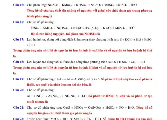 Câu 15: Cho phản ứng: Na_(2)SO_(3)+KMnO_(4)+KHSO_(4)arrow Na_(2)SO_(4)+MnSO_(4)+K_(2)SO_(4)+H_(2)O.
Tổng hệ số của các chất (là những số nguyên, tối giản)các chất tham gia trong phương
trình phản ứng là
Câu 16: Cho sơ đồ phản ứng:
FeSO_(4)+KMnO_(4)+NaHSO_(4)arrow Na_(2)SO_(4)+Fe_(2)(SO_(4))_(5)+K_(2)SO_(4)+MnSO_(4)+H_(2)O
Hệ số cân bằng (nguyên, tối giản) của NaHSO_(4) là
Câu 17: Lưu huỳnh tác dụng với dung dịch kiềm nóng theo phương trình sau: S+KOHarrow K_(2)S+K_(2)SO_(3)
+H_(2)O
Trong phản ứng này có tỉ lệ số nguyên tử lưu huỳnh bị oxi hóa và số nguyên tử lưu huỳnh bị khử
là
Câu 18: Lưu huỳnh tác dụng với sulfuric đặc nóng theo phương trình sau: S+H_(2)SO_(4)arrow SO_(2)+H_(2)O
Trong phản ứng này có tỉ lệ số nguyên tử lưu huỳnh bị khử và số nguyên tử lưu huỳnh bị oxi hóa
là
Câu 19: Cho sơ đồ phản ứng: H_(2)SO_(4)+Alarrow Al_(2)(SO_(4))_(3)+H_(2)O+S . Số phân tử H_(2)SO_(4) bị khử và số phân tử
H_(2)SO_(4) tạo muối của phản ứng sau khi cân bằng là
Câu 20: Cho sơ đồ phản ứng:
Al+HNO_(3)arrow Al(NO_(3))_(3)+NH_(4)NO_(3)+H_(2)O . Số phân tử HNO_(3) bị khử và số phân tử tạo
muối nitrate là
Câu 21: Cho sơ đồ phản ứng sau: Cu_(2)S+HNO_(3)arrow Cu(NO_(3))_(2)+H_(2)SO_(4)+NO+H_(2)O . Tổng hệ số
nguyên tối giản các chất tham gia phản ứng là
Câu 22:Trong phản ứng: MnO_(2)+HClarrow MnCl_(2)+Cl_(2)+H_(2)O Số phân tử HCl tham gia tạo môi