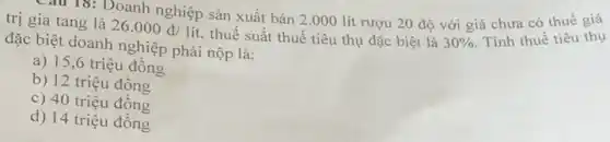 Câu 15: Doanh nghiệp sản xuất bán 2.000 lít rượu 20 độ với giá chưa có thuế giá
trị gia tang là 26.000d/lit thuế suất thuế tiêu thụ đặc biệt là 30% 
Tính thuế tiêu thụ
đặc biệt doanh nghiệp phải nộp là:
a) 15,6 triệu đông
b) 12 triệu đông
c) 40 triệu đông
d) 14 triệu đông