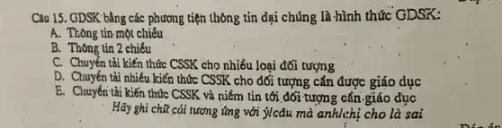 Câu 15. GDSK' bằng các phương tiện thông tin đại chúng là hình thức GDSK:
A. Thông tin một chiều
B. Thông tin 2 chiều
C. Chuyển tải kiến thức CSSK cho nhiều loại đối tượng
D. Chuyển tải nhiều kiến thức CSSK cho đổi tượng cần được giáo duc
E. Chuyên tải kiến thức CSSK và niềm tin tới đối tượng cần .giáo đục
Hãy ghi chữ cái tương ứng với ýIcâu mà anhlchị cho là sai