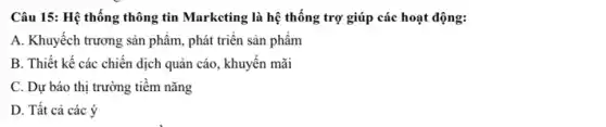 Câu 15: Hệ thống thông tin Marketing là hệ thống trợ giúp các hoạt động:
A. Khuyếch trương sản phẩm, phát triển sản phẩm
B. Thiết kế các chiến dịch quản cáo , khuyến mãi
C. Dự báo thị trường tiềm nǎng
D. Tất cả các ý