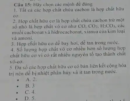 Câu 15: Hãy chọn các mệnh đề đúng
1. Tất cả các hợp chất chứa cacbon là hợp chất hữu
cơ.
2. Hợp chất hữu cơ là hợp chất chứa cacbon trừ một
số nhỏ là hợp chất vô cơ như co. CO_(2),H_(2)CO_(3). các
muối cacbonat và hidrocacbonat, xianua của kim loại
và amoni.
3. Hợp chất hữu cơ dễ bay hơi,dễ tan trong nướC.
4. Số lượng hợp chất vô cơ nhiêu hơn số lượng hợp
chất hữu cơ vi có rất nhiều nguyên tố tạo thành chất
vô-cơ.
5. Đa số các hợp chất hữu cơ có bản liên kết cộng hóa
trị nên dễ bị nhiệt phân hủy và it tan trong nướC.
A. 2.
B. 3
C. 4.
D. 5.