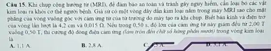 Câu 15. Khi chụp cộng hưởng từ (MRI) đề đảm bảo an toàn và tránh gây nguy hiểm, cần loại bỏ các vật
kim loại ra khỏi cơ thể người bệnh Giả sử có một vòng dây dân kim loại nǎm trong máy MRI sao cho mặt
phẳng của vòng vuông góc với cảm ứng từ của từ trường do máy tạo ra khi chụp. Biết bán kính và điện trở
của vòng lần lượt là 4,2 cm và 0,015Omega  Nếu trong 0,50 s, độ lớn của cảm ứng từ này giảm đều từ 2 ,00 T
xuống 0,50 T , thì cường độ dòng điện câm ứng (làm tròn đến chữ số hàng phân mười) trong vòng kim loại
là
A. 1,1 A.
B. 2,8 A.