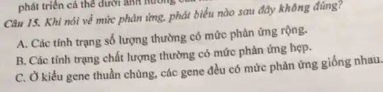 Câu 15. Khi nói về mức phản ứng.phát biểu nào sau đây không đúng?
A. Các tính trạng số lượng thường có mức phản ứng rộng.
B. Các tính trạng chất lượng thường có mức phản ứng hẹp.
C. Ở kiểu gene thuần chủng, các gene đều có mức phản ứng giống nhau.