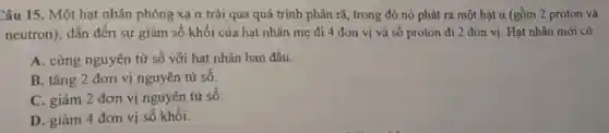 Câu 15. Một hạt nhân phóng xạ alpha  trải qua quá trình phân rã, trong đó nó phát ra một hat a (gồm 2 proton và
neutron), dẫn đến sự giảm số khối của hạt nhân mẹ đi 4 đơn vị và số proton đi 2 đơn vị. Hạt nhân mới có
A. cùng nguyên tử số với hạt nhân ban đầu.
B. tǎng 2 đơn vị nguyên tử số.
C. giảm 2 đơn vị nguyên tử số.
D. giảm 4 đơn vị số khối.