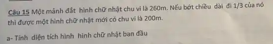 Câu 15 Một mảnh đắt hình chữ nhật chu vi là 260m . Nếu bớt chiều dài đi
1/3 của nó
thì được một hình chữ nhật mới có chu vi là 200m.
a- Tính diện tích hình hình chữ nhật ban đầu