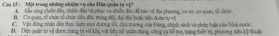 Câu 15: Một trong những nhiệm vụ của Dân quân tự vệ?
A. Sẵn sàng chiên đấu, chiên đầu và phục vụ chiến đấu đề bào vệ địa phương, cơ sở, cơ quan, tổ chức
B. Cơ quan, tô chức tổ chức tiểu đội, trung đội, đại đội hoặc tiểu đoàn tự vệ
C. Vận động nhân dân thực hiện mọi đường lối, chủ trương của Đảng, chính sách và pháp luật của Nhà nướC.
D. Dân quân tự vệ được trang bị vũ khí, vật liệu nồ quân dụng, công cụ hỗ trợ, trang thiết bị, phương tiện kỹ thuật