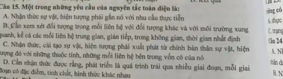 Câu 15. Một trong những yêu cầu của nguyên tắc toàn diện là:
A. Nhận thức sự vật, hiện tượng phải gắn nó với nhu cầu thực tiễn
B. Cần xem xét đối tượng trong mối liên hệ với đối tượng khác và với môi trường xung
quanh, kể cả các mối liên hệ trung gian, gián tiếp, trong không gian, thời gian nhất định
C. Nhận thức, cài tạo sự vật, hiện tượng phải xuất phát từ chính bản thân sự vật, hiện
ượng đó với những thuộc tính, những mối liên hệ bên trong vôn có của nó
D. Cần nhận thức được rằng, phát triển là quá trình trải qua nhiều giai đoạn,mối giai
loạn có đặc điểm , tính chất, hình thức khác nhau
C. trạng
Câu 24
A. NI
nhân d:
B. N