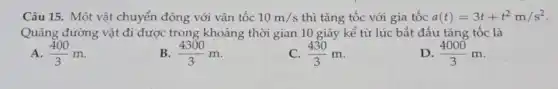 Câu 15. Một vật chuyển động với vận tốc 10m/s thì tǎng tốc với gia tốc a(t)=3t+t^2m/s^2
Quãng đường vật đi được trong khoảng thời gian 10 giây kể từ lúc bắt đầu tǎng tốc là
A. (400)/(3)m
(4300)/(3)m
(430)/(3)m
D (4000)/(3)m