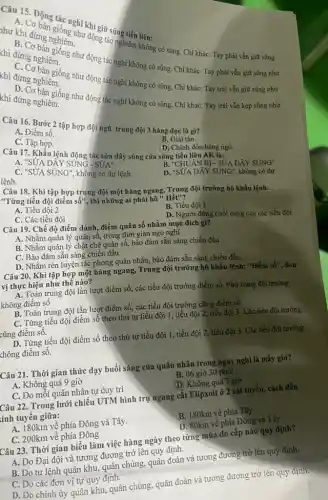 Câu 15. Động tiốn nghĩ khi giữ súng
động tác nghiêm không có súng. Chỉ khác:Tay phải vẫn giữ súng
thì đứng nghiên
như động tác nghĩ không có súng. Chỉ khác: Tay phải vẫn giữ súng như
thi đứng nghiêm
đứng ngắn giống như động tác nghi không có súng Chi khác: Tay trái vẫn giữ súng như
khi đứng nghiêm.
đứng bản giống như động tác nghi không có súng. Chi khác: Tay trái vẫn kẹp súng như
Câu 16. Bước 2 tập hợp đội ngũ trung đội 3 hàng dọc là gì?
B. Giải tán.
A. Điểm số.
C.Tập hợp.
Câu 17. Khẩu lệnh động tác sửa dây súng của súng tiểu liên AK là:
A. "SỨA DÂY SUNG SUM
D. Chịnh đốn hàng ngũ.
C. "SỨA SUNG", không có dự lệnh.
B. "CHUÂN Bị - SỨA DÂY SÚNG"
lệnh.
D. "SỨA DÂY SÚNG", không có dự
Câu 18. Khi tập hợp trung đội một hàng ngang, Trung đội trưởng hô khẩu lệnh:
"Từng tiểu đội điểm sacute (hat (o))'' , thì những ai phải
A. Tiểu đội2
B. Tiểu đội 1
C. Các tiểu đội
D. Người đứng cuối cùng của các tiểu đội
Câu 19. Chế độ điểm danh, điểm quân số nhằm mục đích gì?
A. Nhằm quản lý quân số, trong thời gian ngủ nghi.
B. Nhằm quản lý chặt chẽ quân số,bảo đảm sẵn sàng chiến đấu.
C. Bảo đảm sẵn sàng chiến đấu
D. Nhằm rèn luyện tác phong quân nhân,bảo đảm sẵn sàng chiến đấu.
Câu 20. Khi tập hợp một hàng ngang,Trung đội trưởng hô khẩu lệnh: "Điềm sacute (hat (o))'' , đơn vị thực hiện như thê nào?
A. Toàn trung đội lần lượt điểm số,các tiểu đội trưởng điểm số. Phó trung đội trưởng
không điểm số
B. Toàn trung đội lần lượt điểm số,các tiểu đội trưởng cũng điểm số.
C. Từng tiểu đội điểm số theo thứ tự tiểu đội 1, tiểu đội 2, tiểu đội 3. Các tiểu đội trưởng
cũng điểm số.
D. Từng tiểu đội điểm số theo thứ tự tiểu đội 1, tiểu đội 2, tiểu đội 3. Các tiểu đội trưởng
không điểm số.
Câu 21. Thời gian thức dạy buổi sáng của quân nhân trong ngày nghỉ là mấy giờ?
A. Không quá 9 giờ
B. 06 giờ 30 phút
C. Do mỗi quân nhân tự duy trì
(D) Không quá 7 giờ
Câu 22. Trong lưới chiếu UTM hình trụ ngang cắt Elipxoit ở 2 cát tuyến, cách đều
tinh tuyên giữa:
A. 180km về phía Đông và Tây.
C. 200km về phía Đông
B. 180km về phía Tây
D. 80km về phía Đông và Tây
Câu 23. Thời gian biểu làm việc hàng ngày theo từng mùa do cấp nào quy định?
A. Do Đại đội và tương đương trở lên quy định.
B. Do tư lệnh quân khu, quân chủng, quân đoàn và tương đương trở lên quy định.
C. Do các đơn vị tự quy định.
D. Do chính ủy quân khu, quân chủng,quân đoàn và tương đương trở lên quy định.