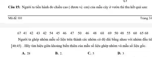 Câu 15: Người ta tiến hành đo chiều cao ( đươn vị:cm) của mẫu cây ở vườn thì thu kết quả sau:
__
Mã đề 101
Trang 3/ 3/6 Trang
6741424342544546475046486869504855606568
Người ta ghép nhóm mẫu số liệu trên thành các nhóm có độ dài bằng nhau với nhóm đầu tiê
[40;45) . Hãy tìm hiệu giữa khoảng biển thiên của mẫu số liệu ghép nhóm và mẫu số liệu gốC.
A. 28
B. 2.
C. 5
D. 3