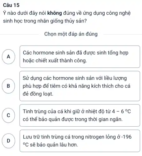 Câu 15
Ý nào dưới đây nói không đúng về ứng dụng công nghệ
sinh học trong nhân giống thủy sản?
Chọn một đáp án đúng
A )
Các hormone sinh sản đã được sinh tổng hợp
hoặc chiết xuất thành công.
B B
Sử dụng các hormone sinh sản với liều lượng
phù hợp để tiêm có khả nǎng kích thích cho cá
đẻ đồng loạt.
C
Tinh trùng của cá khi giữ ở nhiệt : đô từ 4-6^circ C
v
có thể bảo quản được trong thời gian ngắn.
D )
Lưu trữ tinh trùng cá trong nitrogen lỏng ở -196