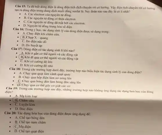 Câu 15: Ta đã biết dòng điện là dòng điện tích dịch chuyển rời có hướng.Vậy điện tích chuyển rời có hướng
tạo ra dòng điện trong dung dịch muối đồng sunfat là: Suy đoán nào sau đây là có lí nhất?
A. Các electron của nguyên tử đồng.
B. Các nguyên tử đông có thừa electron.
C. Các nguyên tử đồng đã mất bớt các electron.
D. Nguyên tử đồng trung hòa về điện.
Câu 16: Trong y học, tác dụng sinh lý của dòng điện được sử dụng trong:
A. Chạy điện khi châm cứu.
B. Chụp X - quang
C. Đo điện não đồ
D. Đo huyết áp
Câu 17: Dòng điện có tác dụng sinh lí khi nào?
A. Khi ở gần cơ thể người và các động vật
B. Khi đi qua cơ thể người và các động vật
C. Khi có cường độ lớn
D. Khi có cường độ nhỏ
Câu 18: Trong các trường hợp dưới đây., trường hợp nào biểu hiện tác dụng sinh lý của dòng điện?
A. Chạy qua quạt làm cánh quạt quay
B. Chạy qua bếp điện làm nó nóng lên
C. Chạy qua bóng đèn làm bóng đèn sáng lên
D. Chạy qua cơ thể gây co giật các cơ
Câu 19: Trong các trường hợp sau đây,những trường hợp nào không ứng dụng tác dụng hoá học của dòng
điện?
A. Mạ kim loại
B) Châm cứu
C. Luyện kim
D. Đúc điện
Câu 20: Tác dụng hóa học của dòng điện được ứng dụng đê:
A. Chế tạo bóng đèn
B. Chế tạo nam châm
(C.) Mạ điện
D. Chế tạo quạt điện