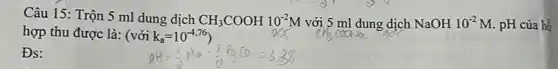Câu 15: Trộn 5 ml dung dịch CH_(3)COOH10^-2M với 5 ml dung dịch NaOH10^-2M pH của hồ
hợp thu được là:(với k_(a)=10^-4,76
Đs: