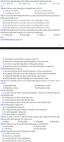 Câu 15. Trong dãy đồng đẳng, thành phần hai hợp chất liên tiếp hơn kém nhau:
1. 1 nhóm CH_(2)
B. 2 nhóm CH_(2)
C. 1 nhóm CH_(4)
D. 2whacute (o)m
CH.
Câu 16. Chất nào sau đây đồng phân với dimethyl ether CH_(3)OCH_(3)?
A. Ethanol CH_(3)CH_(2)OH
B. Acetic acid CH_(3)COOH
C. Acetaldehyde CH_(3)CHO.
D. Methyl formate HCOOCH_(3)
Câu 17. Cho chất methyl formate (HCOOCH_(3)) và acetic acid (CH_(3)COOH), hãy chọn nhận xét
đúng trong các nhận xét sau:
A. Hai chất khác nhau về công thức phân tử nên là đồng đẳng của nhau.
B. Hai chất giống nhau về công thức phân từ nên là đồng đǎng của nhau.
C. Hai chất khác nhau về công thức phân tử nên là đồng phân của nhau.
D. Hai chất giống nhau về công thức phân tử nên là đồng phân của nhau.
Câu 18. Hiện tượng các chất có cấu tạo và tính chất hoá học tương tự nhau, chúng chỉ hơn kém
nhau một hay nhiều nhóm methylen (-CH_(2)-) được gọi là hiện tượng:
A. Đồng phân
B. Đồng đẳng
C. Đồng vị
D. Đồng
khối
Câu 19. Phát biểu nào sau đây sai?
A. Trong phân từ hợp chất hữu cơ,carbon có hóa trị IV.
B. Tính chất các chất phụ thuộc thành phần phân tử và cấu tạo hóa họC.
C. Các chất có cùng khối lượng phân từ là đồng phân của nhau.
D. Công thức cấu tạo biểu diễn thứ tự và cách thức liên kết giữa các nguyên tử.
Câu 20. Phát biểu nào sau đây sai?
A. Khi thay đổi trật tự liên kết trong hợp chất hữu cơ sẽ tạo ra một chất mới.
B. Các nguyên tử liên kết với nhau theo đúng hóa trị và theo một trật tự nhất định.
C. Những chất đồng phân của nhau có tính chất đặc trưng tương tự.
D. Những chất thuộc cùng dãy đồng đǎng sẽ có cùng công thức chung.
Câu 21. Cho 2 chất hữu cơ B và A, B có khối lượng phân tử lớn hơn A là 14 đvC. Vậy A
và B là?
A. Đồng đẳng kể tiếp.
B. Đồng phân với nhau.
C. Đồng đẳng với nhau.
D. Không thể xác định.
Câu 22. Đồng phân
A. Là hiện tượng các chất có cùng công thức phân tử , nhưng có cấu tạo khác nhau nên
tính chất khác nhau.
B. Là hiện tượng các chất có cấu tạo khác nhau.
C. Là hiện tượng các chất có tính chất khác nhau.
D. Là hiện tượng các chất có cấu tạo khác nhau nên có tính chất khác nhau.
Câu 23. Đồng phân là những chất
A. Có cùng thành phần nguyên tố
B. Có cùng công thức phân tử nhưng có công thức cấu tạo khác nhau
C. Có khối lượng phân tử bằng nhau
D. Có tính chất hóa học giống nhau
Câu 24. Các chất có cấu tạo và tính chất hóa học tương tự nhau, chúng chi hơn kém nhau
một hay nhiều nhóm metylen( -CH_(2)-) được gọi là
A. Đồng vị.
B. Đồng đẳng
C. Đồng phân.
D. Đồng khối.
Câu 25. Chất nào trong các chất dưới đây là đồng phân của CH_(3)COOCH_(3)
B. CH_(3)CH_(2)COOH
C. CH_(3)COCH_(3)
D. CH_(3)CH_(2)CH_(2)OH
Câu 26. Cặp chất nào sau đây là đồng phân của nhau?
và CH_(3)-O-C_(2)H_(5).
A. C_(2)H_(2)OH
B. CH_(3)-O-CH_(3) và CH_(3)CHO.
C.
CH_(3)-CH_(2)-CH_(2)-OH và CH_(3)-CH(OH)-CH_(3).
D. CH_(3)-CH_(2)-CH_(2)-CH_(3) và CH_(3)-CH_(2)-CH=CH_(2).