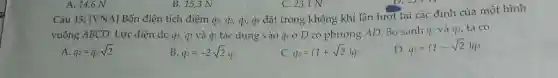 Câu 15 : [VNA 1 Bốn điệ n tích điểm q_(1),q_(2),q_(3),q_(4)
vuông AB CD. Lực điện do q , 92 và 93 tác dụng vào q ở D có phương AD. So > sánh q^2 và 9^3, ta có
A. q_(2)=q_(3)sqrt (2)
B q_(2)=-2sqrt (2)q_(3)
c q_(2)=(1+sqrt (2))q
q_(2)=(1-sqrt (2))q_(3)
A 146 N
B.15,3 N
C. 23,1 N
4 đặt tr ong kh ông khi lần lượt tại các đỉnh của một hì nh