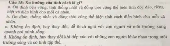 Câu 15: Xu hướng của tính cách là gì?
a. Ôn định bền vững, tính thống nhất và đồng thời cũng thể hiện tính độc đáo, riêng
biệt và điển hinh cho mỗi cá nhân.
b. Ôn định, thống nhất và đồng thời cũng thể hiện tính cách điển hình cho mỗi cá
nhân.
c. Không ổn định,hay thay đổi, dễ thích nghi với con người và môi trường xung
quanh nơi mình sống.
d. Không ổn định,hay thay đổi khi tiếp xúc với những con người khác nhau trong môi
trường sống và có tính tập thể.