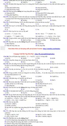 Câu 151. Thành phân chủ yếu của các loại đã phân, đã hoa, đả trǎm tích là
CaCO_(3).	B. NaHCO_(3).	C. MgCO_(3)
D. CaSO_(4).
Câu 152: Để phân biệt dung dịch Na_(2)CO_(3) và dung dịch Na_(2)SO_(4) đựng trong hai lọ hóa chất mất nhãn người ta
dùng
A. dung dịch NaOH loãng.
B. dung dịch KNO_(3).
C. dung dịch H_(2)SO_(4) loãng.
D. dung dịch NaHCO_(3)
Câu 153: Kim loại nhôm không tan trong dung dịch nào sau đây?
A. Dung dịch HCl.
B. Dung dịch HNO_(3) loãng nguội.
C. Dung dịch Mg(NO_(3))_(2).
D. Dung dịch NaOH.
Câu 154: Cho dung dịch X (chứa một chất tan) vào dung dịch Ba(OH)_(2) thấy xuất hiện một chất kết tủa Y, chất
Y tan được hoàn toàn trong dung dịch HCl dư. Chất tan trong dung dịch X có thể là
A. NaCl.
B. Na_(2)SO_(4).
C. Na_(2)CO_(3)
D. NaNO_(3)
Câu 155: Ở nhiệt độ thường, CaCO_(3) tan dần trong nước có hòa tan khí nào sau đây?
C.
A. NH_(3).
B. H_(2).
O_(2).
D. CO_(2).
Câu 156: Kim loại X có thể điều chế bằng phương pháp thủy luyện, nhiệt luyện và điện phân dung dịch. Kim
loại X là
A. Al.
B. Cu.
C. Na.
D. Mg.
Câu 157: Phản ứng hóa học nào sau đây sai?
A. CaCO_(3)xrightarrow (t^circ )CaO+CO_(2).
B. 2Na+2H_(2)Oxrightarrow (t^circ )2NaOH+H_(2).
C. NaHCO_(3)xrightarrow (t^circ )NaOH+CO_(2).
Ca(HCO_(3))_(2)xrightarrow (t^circ )CaCO_(3)+CO_(2)+H_(2)O.
Câu 158: Trong tự nhiên, canxi sunfat tổn tại dưới dạng muối ngậm nước (CaSO_(4).2H_(2)O) được gọi là
A. đá vôi.	B. thạch cao khan.	C. thạch cao sống.
D. thạch cao nung.
Câu 159: Đặc điểm nào sau đây không đúng đối với kim loại kiềm?
A. Màu trắng bạC.
B. Có ánh kim.
C. Nhiệt độ nóng chảy cao.
D. Độ cứng thấp.
Tham khảo thêm các bài giǎng miễn phí tại kênh Youtube:http://youtube .com/hoahoc
Fanpage Giải Bài Tập Hoá Học: http://fb.com/giaib aitaphoahoc
Câu 160. Cho sơ đồ phản ứng: NaHCO_(3)+Xarrow Na_(2)CO_(3)+H_(2)O X là hợp chất:
A. K_(2)CO_(3).
B. NaOH.
C. HCl.
D. KOH.
Câu 161. Công thức chung của oxit kim loại thuộc nhóm IA là
A. R_(2)O_(3).
B. R_(2)O
C. RO_(2).
D. RO.
Câu 162: Khi cắt miếng Na kim loại để ở ngoài không khí, bề mặt vừa cắt có ánh kim lập tức mờ đi,đó là do
Na đã bị oxi hóa bởi những chất nào trong không khí?
A. CO_(2).	B.
O_(2)
C. H_(2)O.
D. O_(2) và H_(2)O
Câu 163: Cho dãy các kim loại: Li,Na, Al, Ca, K.Rb. Số kim loại kiềm trong dãy là
A. 2.	B. 1.	C. 3.
D. 4.
Câu 164: Trong tự nhiên, X tồn tại ở dạng đá vôi,đá hoa, đá phấn, __ .X tan dần trong nước có hoà tan khí CO_(2)
tạo muối hiđrocacbonat. X là
A. CaCO_(3).
B. NaCl.
C. CaSO4.
D. Ca(HCO_(3))_(2).
Câu 165: Chất phản ứng với Ca(OH)_(2) tạo kết tủa là
A. KBr.	B. NaNO_(3).
C. Na_(2)CO_(3).
D. BaCl_(2).
Câu 166: Mô tả nào dưới đây về tính chất vật lý của nhôm không đúng?
A. Mềm, dễ kéo sợi và dát mỏng.
B. Dẫn điện tốt hơn Fe và Cu.
C. Màu trắng bạC.
D. Là kim loại nhẹ.
Câu 167: Kim loại nào sau đây không phản ứng với dung dịch NaOH?
A. Al.
B. Na.
C. Fe.
D. Ba.
Câu 168: Có thể phân biệt Ca(HCO_(3))_(2) và CaCl_(2) bằng dung dịch
A. HCl.	B. Na_(2)CO_(3)	C.
Na_(3)PO_(4)
D. NaCl.
Câu 169. Sự tạo thạch nhủ trong các hang động đá vôi là một quá trình hoá họC. Quá trình này kéo dài hàng
triệu nǎm. Phản ứng hoá học nào sau đây biểu diễn quá trình hoá học đó?
Ca(HCO_(3))_(2)arrow CaCO_(3)+CO_(2)+H_(2)O.
B. MgCO_(3)+CO_(2)+H_(2)Oarrow Mg(HCO_(3))_(2).
CaCO_(3)+CO_(2)+H_(2)Oarrow Ca(HCO_(3))_(2).
Mg(HCO_(3))_(2)arrow MgCO_(3)+CO_(2)+H_(2)O.
Câu 170. Cho các cặp chất:
(a) Na_(2)CO_(3) và BaCl_(2);
(c) NaOH và H_(2)SO_(4);
(b) NaCl và Ba(NO_(3))_(2)
(d) Ca(HCO_(3))_(2) và HCl.
Số cặp chất xảy ra phản ứng trong dung dịch thu được kết tủa là
A. 1.
B. 3.
C. 4.
D. 2.
Câu 171: Hỗn hợp nào sau đây không tan hết trong nước nhưng tan hoàn toàn trong nước có hòa tan khi
cacbonic?
A. MgCO_(3),BaCO_(3),CaO.
B. MgCO_(3),CaCO_(3),Al(OH)_(3).
Al_(2)O_(3),CaCO_(3),CaO.
D. CaSO_(4),Ca(OH)_(2),MgCO_(3).
Câu 172: Phát biểu nào sau đây không đúng?
A. Na_(2)CO_(3) dùng trong công nghiệp thủy tinh, phẩm nhuộm.
B. CaCO_(3) dùng để nặn tượng.đúc khuôn và bó bột khi bị gãy xương.
C. NaHCO_(3) dùng trong công nghiệp dược phẩm.
D. NaOH dùng để nấu xà phòng.chế biến dầu mỏ.