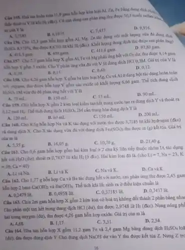 Câu 155. Hoà tan hoàn toàn 11,9 gam hỗn hợp kim loại Al, Zn, Fe bằng dung dịch H.M.
thấy thoát ra V lit khí H_(2)
(đkc). Có cạn dung sau phản ứng thu được 50,3 muối sulfate khuy
a) cua Vla
D. 9,916 .
C. 7,437
A. 3,7185
B. 6,1975
Câu 156. Cho 123 gam hỗn hợp gồm Al, Mg, Zn tác dụng với một lượng vừa đủ dung dịch
H_(2)SO_(4)8,575%  thu được 8,6763 lít khí H_(2)
(đkc). Khối lượng dung dịch thu được sau phản ứng?
C. 411,6 gam.
D. 97,80 gam
A. 412,3 gam.
B. 400 gam.
Câu 137. Cho 2,7 gam hỗn hợp X gồm Al, Fe và Mg phản ứng hết với
O_(2) dư, thu được 4,14 gam
hỗn hợp Y gồm 3 oxide. Cho Y phản ứng vừa đủ với V lít dung dịch HCl 0,3M.Giá trị của V là
C. 0,60
D. 0,12 .
A. 0.30
B. 0,15
Câu 158. Cho 4,26 gam hỗn hợp X gồm ba kim loại Mg, Cu và Al ở dạng bột tác dụng hoàn toàn
với oxygen, thu được hỗn hợp Y gồm các oxide có khối lượng 6,66 gam. Thể tích dung dịch
H_(2)SO_(4) 1M vừa đủ để phản ứng hết với Y là
Câu 159. Cho hỗn hợp X gồm 2 kim loại kiềm tan hết trong nước tạo ra dung dịch Y và thoát ra
C. 55 mL.
D. 90 mL.
A. 75 mL
B. 150 mL.
0,12 mol H_(2) Thể tích dung dịch H_(2)SO_(4) 2M cần trung hòa dung dịch Y là
A. 120 mL.
B. 60 mL
C. 150 mL
D. 200 mL.
Câu 160. Cho 8 ,5g hỗn hợp Na và K tác dụng với nước thu được 3,7185 lít khí hydrogen (đkc)
và dung dịch X.Cho X tác dụng vừa đủ với dung dịch Fe_(2)(SO_(4))_(3) thu được m (g)kết tủa. Giá trị
của m là
A. 5,35 g.
B. 16,05 g.
C. 10,70 g.
D. 21,40 g.
Câu 161. Cho 0,6 gam hỗn hợp gồm hai kim loại ở 2 chu kỳ liên tiếp thuộc nhóm IA tác dụng
hết với H_(2)O(du) thoát ra 0,7437 lít khí H_(2) (ở đkc). Hai kim loại đó là: (cho Li=7,Na=23,K
=39;Ca=40)
A. Li và Na.
B. Li và K
C. Na và K.
D. Ca và K
Câu 162. Cho 1 ,77 g hỗn hợp Ca và Ba tác dụng hết với nướC., sau phản ứng thu được 2,45 gam
hỗn hợp 2 base Ca(OH)_(2) và Ba(OH)_(2) Thể tích khí H_(2) sinh ra ở điều kiện chuẩn là
A. 0,2479 lít.
B. 0,4958 lít.
C. 0,37185 lit.
D. 0,7437 lit.
Câu 163. Chia 2m gam hỗn hợp X gồm 2 kim loại có hoá trị không đổi thành 2 phần bằng nha
Cho phản một tan hết trong dung dịch HCl (dư), thu được 2,9748 lít
H_(2) (đkc). Nung nóng phí
hai trong oxygen (dư)thu được 4,26 gam hỗn hợp oxide. Giá trị của m là
A. 4.68
B. 1,17
C. 3,51
D. 2,34
Câu 164. Hòa tan hỗn hợp X gồm 11,2 gam Fe và 2,4 gam Mg bằng dung dịch H_(2)SO_(4)
(dư), thu được dung dịch Y. Cho dung dịch NuOH dư vào Y thu được kết tủa Z. Nung Z trc
16