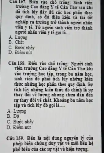 Câu 157. Điện vào chỗ trông: Sinh viên
trường Cao đáng Y tế Cân Thơ sau khi
đã tích lũy đây đủ các học phân theo
quy định, có đủ điều kiến và thi tốt
nghiệp ra trường trở thành người nhân
viên y tế. Từ người sinh viên trở thành
người nhân viên y tê goi là. __
A. Lương
B. Chất
C. Bước nhiv
D. Điêm nút
Câu 158. Điền vào chỗ trông: Người sinh
viên trường Cao đúng Y tế Cân Thơ khi
vào trường học tập , trong ba nǎm họC.
sinh viên đó phải tích lũy những kiến
thức những học phân theo quy định. Sự
tích lũy những kiên thức đó chính là sự
thay đôi về lượng nhưng chưa dân đến
sư thay đôi vé chất. Khoảng ba nǎm hoc
tập và tích lũy đó gọi là __
A. Lương
B. Độ
C. Bước nhảy
D. Điểm nút
Câu 159. Đâu là nội dung nguyên lý của
phép biện chứng duy vật rê môi liên hệ
phô biên của các sự vật và hiện tương.