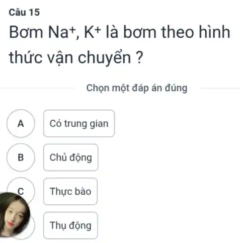 Câu 15
Bơm Na^+,K^+ là bơm theo hình
thức vận chuyển ?
Chọn một đáp án đúng
A . )
Có trung gian
B .
Chủ động
Thực bào
Thụ động