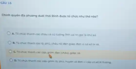 Câu 15
Chinh quyến đạ phương dudi thời Đinh được tố chúc như thế nào?
A. To chuc thanh các châu và củ tưởng linh cai trị gọi là thu sù.
B. To chuc thanh các là phủ, châu rồi đến giáp; đơn vị có sở là xả.
C. To chuic thành các cặp gồm: đạo (chảu), giáp, xả
D. To chuc thanh các cắp gồm: lý, phù huyen va don vi cấp cơ sở là huding