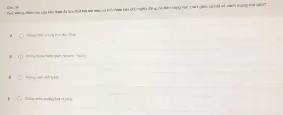 Câu 15:
Cuộc kháng chiến nào của Việt Nam đã làm thất bại âm mưu và thủ đoạn của chủ nghĩa để quốc tiến công vào chủ nghĩa xã hội và cách mạng thế giới?
A	Kháng chiến chống thực dân Pháp
B
Kháng chiến chống quân Nguyên - Mông
C
Kháng chiến chống Mỹ
Kháng chiến chống phát xít Nhật