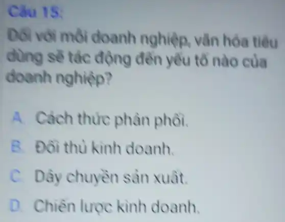 Câu 15:
Đôi với môi doanh nghiệp vǎn hóa tiêu
dùng sê tác động đền yều tổ nào của
doanh nghiệp?
A. Cách thức phân phồi.
B. Đôi thù kinh doanh.
C. Dây chuyền sản xuât.
D. Chiền lược kinh doanh.