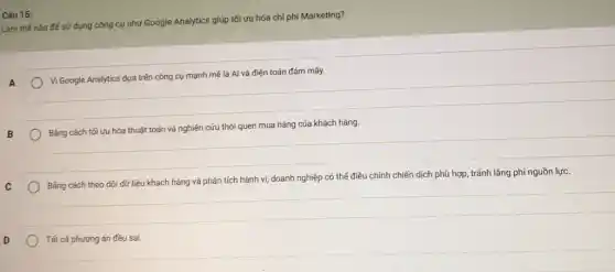 Câu 15:
Làm thế nào để sử dụng công cụ như Google Analytics giúp tối ưu hóa chi phí Marketing?
A
Vi Google Analytics dựa trên công cụ mạnh mẽ là Al và điện toán đám mây.
B
Bằng cách tối ưu hóa thuật toán và nghiên cứu thói quen mua hàng của khách hàng.
C
Bằng cách theo dõi dữ liệu khách hàng và phân tích hành vi, doanh nghiệp có thể điều chỉnh chiến dịch phù hợp, tránh lãng phí nguồn lực.
D
Tất cả phương án đều sai.