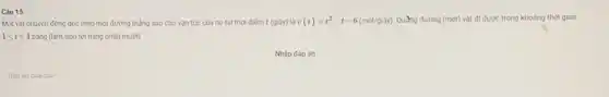 Càu 15
Một vật chuyển động dọc theo một đường thẳng sao cho vận tốc của nó tại thời điếm t(gihat (a)y) là v(t)=t^2-t-6(macute (e)t/gihat (a)y) Quãng đường (mét) vật đi được trong khoảng thời gian
1leqslant tleqslant 4 bằng (làm tròn tới hàng phàn mười)
Nhập đáp án