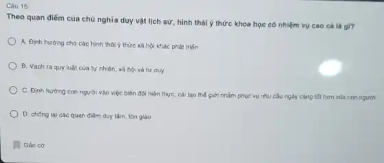 Câu 15:
Theo quan điểm của chủ nghĩa duy vật lịch sử, hình thái ý thức khoa học có nhiệm vụ cao cá là gì?
A. Định hướng cho các hình thái ý thức xã hội khác phát triển.
B. Vạch ra quy luật của tự nhiên.xã hội và tư duy.
C. Định hướng con người vào việc biến đổi hiện thực, cái tạo thế giới nhằm phục vụ nhu cầu ngày càng tốt hơn của con người.
D. chống lại các quan điểm duy tâm tôn giáo.
Gắn cơ