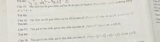 Câu 15.
y_(3c)=dx^2-4x+1=
thị hàm số Parabol
(P):y=2x^2-x+2
và đường thẳng
d: y=4-x
Trả lời: __
Câu 16. Xác định tọa độ giao điểm của hai đồ thị hàm số
(P):y=-x^2+4x-6
và
(P):y=x^2+x-11
Trả lời: __
Câu 17. Tim giá trị lớn nhất, giá trị nhỏ nhất của hàm số
f(x)=x^2-3x+1
với xin [0;4]
Trả lời:
__
Câu 18. Tìm giá trị lớn nhất, giá trị nhỏ nhất của hàm số
f(x)=-(x^2+2)^2+2(x^2+2)-2
với xin R
Trả
Câu
như