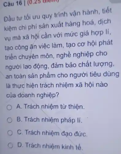 Câu 16 |(0
Đầu tư tối ưu quy trình vận hành tiết
kiệm chi phí sản xuất hàng hoá dịch
vu mà xã hối cần với mức giá hợp lí,
tạo công ǎn việc làm, tạo cơ hội phát
triển chuyên môn nghề nghiệp cho
người lao động . đảm bảo chất lượng,
an toàn sản phẩm cho người tiêu dùng
là thực hiện trách nhiệm xã hội nào
của doanh nghiệp?
A. Trách nhiệm từ thiện.
B. Trách nhiệm pháp lí.
C. Trách nhiệm đạo đứC.
D. Trách nhiệm kinh tế.