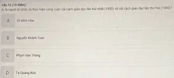 Câu 16 (10 điếm):
Ai là người tố chức và thực hiện công cuộc cải cách giáo dục lần thứ nhất (1950) và cải cách giáo dục lần thứ hai (1960)?
A Vũ Đình Hòe
B
Nguyễn Khánh Toàn
C
.
Phạm Vǎn Thông
D .
- Tạ Quang Bửu