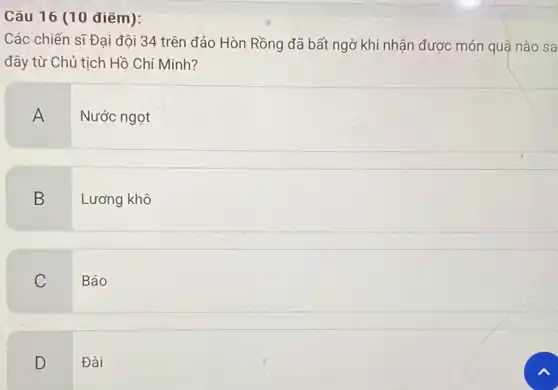 Câu 16 (10 điểm):
Các chiến sĩ Đại đội 34 trên đảo Hòn Rồng đã bất ngờ khi nhận được món quà nào sa
đây từ Chủ tịch Hồ Chí Minh?
A
Nước ngọt
B
Lương khô
C
Báo
D
Đài