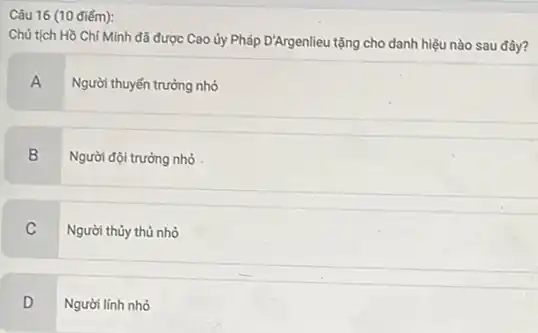 Câu 16 (10 điếm):
Chủ tịch Hồ Chí Minh đã được Cao ủy Pháp D'Argenlieu tặng cho danh hiệu nào sau đây?
A
Người thuyền trưởng nhỏ
B
Người đội trưởng nhỏ
C Người thủy thủ nhỏ
D v
Người lính nhỏ