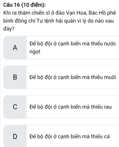 Câu 16 (10 điểm):
Khi ra thǎm chiến sĩ ở đảo Van Hoa , Bác Hồ phê
bình đồng chí Tư lệnh hải quân vì lý do nào sau
đây?
A
Để bộ đội ở cạnh biển mà thiếu nước
ngọt
B
Để bộ đội ở canh biển mà thiếu muối
C
Để bộ đội ở cạnh biển mà thiếu rau
D
Để bộ đội ở cạnh biển mà thiếu cá