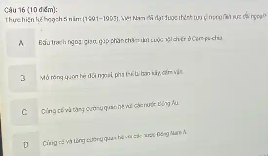 Câu 16 (10 điếm):
Thực hiện kế hoạch 5 nǎm
(1991-1995)
Việt Nam đã đạt được thành tựu gì trong linh vực đối ngoại?
A
Đấu tranh ngoại giao, góp phần chấm dứt cuộc nội chiến ở Cam-pu-chia.
B .
Mở rộng quan hệ đối ngoại, phá thế bị bao vây, cấm vân.
Củng có và tǎng cường quan hệ với các nước Đông Âu.
C
Cùng cố và tǎng cường quan hệ với các nước Đông Nam Á.
D
.