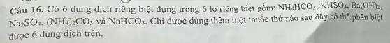 Câu 16. Có 6 dung dịch riêng biệt đựng trong 6 lọ riêng biệt gồm: NH_(4)HCO_(3),KHSO_(4),Ba(OH)_(2)
Na_(2)SO_(4),(NH_(4))_(2)CO_(3) và NaHCO_(3) . Chỉ được dùng thêm một thuốc thừ nào sau đây có thể phân biệt
được 6 dung dịch trên.