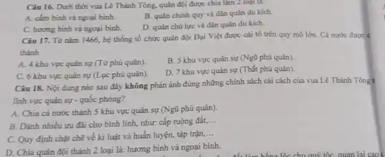 Câu 16. Dưới thời vua Lê Thánh Tông.quân đội được chia làm 2 loại là:
A. cắm binh và ngoại binh.
B. quân chính quy và dân quân du kích.
C. hương binh và ngoại binh.
D. quân chủ lực và dân quân du kích.
Câu 17. Từ nǎm 1466, hệ thống tổ chức quân đội Đại Việt được cải tổ trên quy mô lớn.Cả nước được c
thành
A. 4 khu vực quân sự (Tứ phủ quân).
B. 5 khu vực quân sự (Ngũ phủ quân).
C. 6 khu vực quân sự (Lục phủ quân).
D. 7 khu vực quân sự (Thất phủ quân).
Câu 18. Nội đung nào sau đây không phản ánh đúng những chính sách cải cách của vua Lê Thánh Tông t
lĩnh vực quân sự - quốc phòng?
A. Chia cả nước thành 5 khu vực quân sự (Ngũ phủ quân).
B. Dành nhiêu ưu đãi cho bình lính,như: cấp ruộng đất,
__
C. Quy định chặt chẽ về kỉ luật và huấn luyện, tập trận,
__
D. Chia quân đội thành 2 loại là: hương binh và ngoại binh.