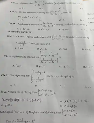 Câu 16. Hệ phương trình  ) 3x+y=5 x+3y=7
A. 1.
B. 3.
C. 5.
D. 7
Câu 17. Biết rằng nghiệm của hệ phương trình  ) -3x+y=7 3x-4y=-10  là (a;b)
Giá trị của T=a^3+b^3 là
A. -7
B. 9.
C. -9
D. 7
III. MỨC ĐỘ VẬN DỤNG
Câu 18. Nghiệm của hệ phương trình  ) x-2y=1 3x-4y=3  là cặp (x,y) Khẳng định nào sau đây B.
A. x+2y^2=1
B. x^3+1=y
C. xy=-1
D. x-y
Câu 19. Với m=2 , nghiệm của hệ phương trình  ) 2mx+5y=23 3x+3y=15  là cặp (x;y) thoả mãn bié
P=(x^2+4)/(y+5)-1 . Khi đó, giá trị của P là
A. P=0
B. P=-1
C. P=1
D. P=2
Câu 20. Nghiệm của hệ phương trình  ) (2)/(3x-y)-(5)/(x-3y)=3 (1)/(3x-y)+(2)/(x-3y)=(3)/(5)  là
A. (1;2)
B. (-1;2)
C. (1;-2)
D. (-1;-2)
Câu 21. Cho hệ phương trình  ) (2)/(x)+(3)/(y-2)=4 (4)/(x)-(1)/(y-2)=1  . Khi đ tó x-y nhận giá trị là:
A. 0.
B. -1
C. 1.
D. 3.
Câu 22. Nghiệm của hệ phương trình  ) 4x^2+y^2=13 2x^2-y^2=-7  là
(x,y)in (1;3);(1;-3);(-1;3);(-1;-3) 
B. (x,y)in (1;3);(-1;-3) 
vô nghiệm.
D. vô số nghiệm.
123. Cặp số (5m;3m+10) là nghiệm của hệ phương trình  ) x+y=170 3x-4y=20 
Tính P=(m-2)/(-)+(m-15)^2
Câu 24. C