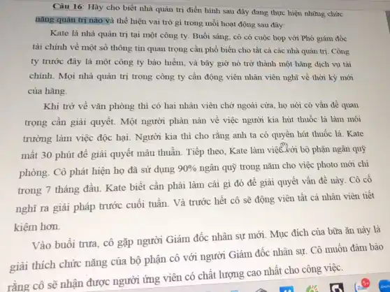 Câu 16: Hày cho biết nhà quản trị điền hình sau đây đang thực hiện những chức
nǎng quản trị nào v à thể hiện vai trò gì trong mỗi hoạt động sau đây:
Kate là nhà quản trị tại một công ty. Buổi sáng, cô có cuộc họp với Phó giám đốc
tài chính về một số thông tin quan trọng cần phổ biến cho tất cả các nhà quản trị. Công
ty trước đây là một công ty bảo hiểm, và bây giờ nó trở thành một hãng dịch vụ tài
chính. Mọi nhà quản trị trong công ty cần động viên nhân viên nghĩ về thời kỳ mới
của hãng.
Khi trở về vǎn phòng thì có hai nhân viên chờ ngoài cửa, họ nói có vấn đề quan
trọng cần giải quyết. Một người phàn nàn về việc người kia hút thuốc lá làm môi
trường làm việc độc hại. Người kia thì cho rằng anh ta có quyền hút thuốc lá. Kate
mất 30 phút để giải quyết mâu thuẫn. Tiếp theo Kate làm việc với bộ phận ngân quỹ
phòng. Cô phát hiện họ đã sử dụng 90%  ngân quỹ trong nǎm cho việc photo mới chi
trong 7 tháng đầu Kate biết cần phải làm cái gì đó để giải quyết vấn đề này. Cô cố
nghĩ ra giải pháp trước cuối tuần Và trước hết cô sẽ động viên tất cả nhân viên tiết
kiệm hơn.
Vào buổi trưa, cô gặp người Giám đốc nhân sự mới Mục đích của bữa ǎn này là
giải thích chức nǎng của bộ phận cô với người Giám đốc nhân sự. Cô muốn đảm bảo
rằng cô sẽ nhận được người ứng viên có chất lượng cao nhất cho công việc.