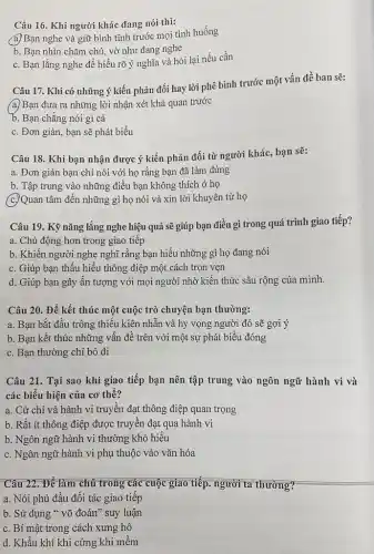 Câu 16. Khi người khác đang nói thì:
a. Bạn nghe và giữ bình tĩnh trước mọi tình huống
b. Bạn nhìn chǎm chú, vờ như đang nghe
c. Bạn lắng nghe đề hiểu rõ ý nghĩa và hỏi lại nếu cần
Câu 17. Khi có những ý kiến phản đối hay lời phê bình trước một vấn đề ban sẽ:
(a) Bạn đưa ra những lời nhận xét khả quan trước
b. Bạn chǎng nói gì cả
c. Đơn giản, bạn sẽ phát biểu
Câu 18. Khi bạn nhận được ý kiến phản đối từ người khác, bạn sẽ:
a. Đơn giản bạn chỉ nói với họ rằng bạn đã làm đúng
b. Tập trung vào những điều bạn không thích ở họ
(c.)Quan tâm đến những gì họ nói và xin lời khuyên từ họ
Câu 19. Kỹ nǎng lắng nghe hiệu quả sẽ giúp bạn điều gì trong quá trình giao tiếp?
a. Chủ động hơn trong giao tiếp
b. Khiến người nghe nghĩ rằng bạn hiểu những gì họ đang nói
c. Giúp bạn thấu hiểu thông điệp một cách trọn vẹn
d. Giúp bạn gây ấn tượng với mọi người nhờ kiến thức sâu rộng của mình.
Câu 20. Để kết thúc một cuộc trò chuyện bạn thường:
a. Bạn bắt đầu trông thiếu kiên nhẫn và hy vọng người đó sẽ gợi ý
b. Bạn kết thúc những vấn đề trên với một sự phát biểu đóng
c. Bạn thường chỉ bỏ đi
khi giao tiếp bạn nên tập trung vào ngôn ngữ hành vi và
các biểu hiện của cơ thế?
a. Cử chỉ và hành vi truyền đạt thông điệp quan trọng
b. Rất ít thông điệp được truyền đạt qua hành vi
b. Ngôn ngữ hành vi thường khó hiểu
c. Ngôn ngữ hành vi phụ thuộc vào vǎn hóa
Câu 22. Để làm chủ trong các cuộc giao tiếp. người ta thường?
a. Nói phủ đầu đối tác giao tiếp
b. Sử dụng "võ đoán" suy luận
c. Bí mật trong cách xưng hô
d. Khẩu khí khi cứng khi mềm