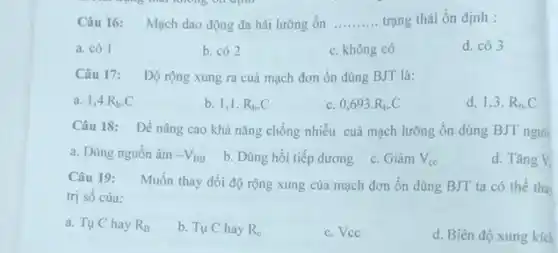 Câu 16: Mạch dao động đa hài lưỡng ổn __ trạng thái ổn định :
a. có 1
b. có 2
c. không có
d. có 3
Câu 17: Độ rộng xung ra cuả mạch đơn ổn dùng BJT là:
a. 1,4cdot R_(b)cdot C
b. 1,1 R_(b)cdot C
C 0,693cdot R_(b)cdot C
d. 1,3 . R_(b)cdot C
Câu 18: Để nâng cao khả nǎng chống nhiều cuả mạch lưỡng ổn dùng BJT ngườ
a. Dùng nguồn âm -V_(BB)
b. Dùng hồi tiếp dương c. Giàm
V_(cc)
d. Tǎng V_(1)
Câu 19:
Muốn thay đổi độ rộng xung của mạch đơn ổn dùng BJT ta có thể tha
trị số của:
a. Tụ C hay R_(B)
b. Tụ C hay R_(c)
c. Vcc
d. Biên độ xung kích