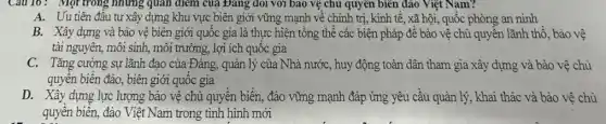 Câu 16: Một trong những quan điểm của Đảng đôi với bao vệ chủ quyền biên đảo Việt Nam?
A. Uu tiên đầu tư xây dựng khu vực biên giới vững mạnh về chính trị, kinh tế, xã hội, quốc phòng an ninh
B. Xây dựng và bảo vệ biên giới quốc gia là thực hiện tổng thể các biện pháp đề bảo vệ chù quyền lãnh thổ, bảo vệ
tài nguyên, môi sinh , môi trường, lợi ích quốc gia
C. Tǎng cường sự lãnh đạo của Đảng,quản lý của Nhà nước, huy động toàn dân tham gia xây dựng và bảo vệ chủ
quyền biển đảo, biên giới quốc gia
D. Xây dựng lực lượng bảo vệ chủ quyền biển, đào vững mạnh đáp ứng yêu cầu quản lý, khai thác và bào vệ chù
quyền biền, đảo Việt Nam trong tình hình mới