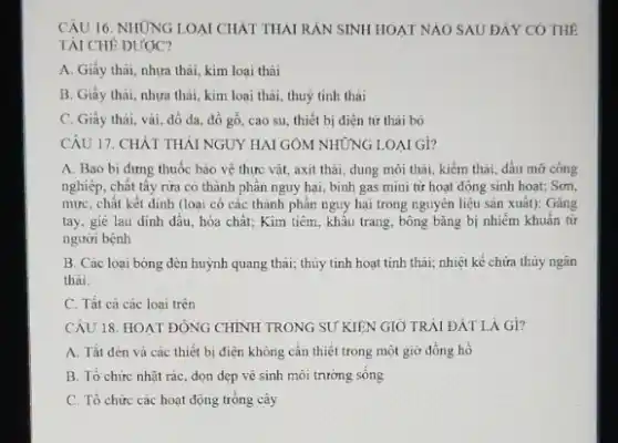 CÂU 16. NHÙNG LOAI CHẤT THAI RẢN SINH HOẠT NAO SAU ĐẢY CO THE
TAI CHÊ ĐƯỢQC?
A. Giấy thải, nhựa thải, kim loại thải
B. Giấy thải, nhưa thải, kim loại thải.thuỷ tinh thai
C. Giấy thài, vải đồ đa, đồ gỗ cao su, thiết bi điên từ thải bỏ
CÂU 17. CHẤT THẢI NGUY HAI GÔM NHỮNG LOAI GI?
A. Bao bi đựng thuốc bảo vệ thực vật, axit thải, dung môi thải, kiểm thải dầu mờ công
nghiệp, chất tây rừa có thành phân nguy hại, bình gas mini từ hoạt động sinh hoat; Sơn,
mực, chất kết dinh (loại có các thành phần nguy hại trong nguyên liệu sản xuất):Gǎng
tay, giê lau đinh đầu, hóa chất: Kim tiêm, khẩu trang, bông bǎng bị nhiễm khuẩn từ
người bệnh
B. Các loại bóng đèn huỳnh quang thải;thủy tinh hoạt tính thải; nhiệt kế chứa thủy ngân
thải.
C. Tất cà các loai trên
CÂU 18. HOAT ĐỘNG CHÍNH TRONG SU KIÊN GIỞ TRẢI ĐÁT LÀ Gi?
A. Tắt đèn và các thiết bị điện không cần thiết trong một giờ đồng hồ
B. Tổ chức nhạt rác, dọn dẹp vệ sinh môi trường sông
C. Tổ chức các hoạt động trồng cây