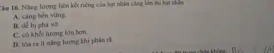 Câu 16. Nǎng lượng liên kết riêng của hạt nhân càng lớn thì hạt nhân
A. càng bền vững.
B. dễ bị phá vỡ.
C. có khối lượng lớn hơn.
D. tỏa ra ít nǎng lượng khi phân rã.