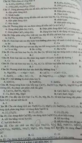 Câu 16. Phèn chua có công thức là
B
K_(2)SO_(4)cdot Al_(2)(SO_(4))_(3)cdot 24H_(2)O( N(HH_(4))_(2)SO_(4)cdot Al_(2)(SO_(4))_(3)cdot 24H_(2)) HIA?
A. K_(2)SO_(4)cdot Al_(2)(SO_(4))_(3)cdot 12H_(2)O
D
C. (NH_(4))_(2)SO_(4)cdot Al_(2)(SO_(4))_(3)cdot 12H_(2)O
Câu 17. Dùng phương pháp nào để điều chế kim loại nhóm IIA?
A. điện phân dung dịch
B. Điện phân nóng chảy
C. Nhiệt luyện
Câu 18. Phương pháp chung để điều chế các kim loại Na, Ca, Al trong công nghiệp là
D. Thuỷ luyện
A. điện phân dung dịch.
B. nhiệt luyện.
C. thủy luyện.
D. điện phân nóng chảy.
Câu 19. Phương pháp nào sau được dùng đề điều chế Ca từ CaCl_(2)
A. Dùng nhiệt phân hủy CaCl_(2)
B. Điện phân dung dịch CaCl_(2)
có màng ngǎn.
D. Dùng kim loại K tác dụng với dung dịch Cx
C. Điện phân CaCl_(2) nóng chảy.
Câu 20. Điện phân nóng chảy chất nào sau đây để điều chế kim loại calcium?
A. CaCO_(3)
B. Ca(NO_(3))_(2)
C. CaCl_(2)
D.
Câu 21. Kim loại nào sau đây hoàn toàn không phản ứng với nước ở nhiệt độ thường?
A. Be
B. Mg
C.Ca
D.
Câu 22. Hỗn hợp kim loại nào sau đây tan hết trong nước dư ở điều kiện thường?
A. Ca và Mg.
B. Be và Mg.
C. Ba và Na
D.
Câu 23. Cho các kim loại Na, Zn,Be, Ba, Cu. Số kim loại tan trong nước ở nhiệt độ th
A. 3
B. 2
C. 4
D.
Câu 24. Kim loại nào sau đây phân ứng mạnh với nước ở nhiệt độ thường ?
A. Cu
B. Fe
C. Ca
D.
Câu 25. Cho các kim loại sau: Li,Na, Al, Ca. Số kim loại kiềm thổ trong dãy là
A. 1
B. 3
C.2
D.
Câu 26. Phương trình hóa học nào dưới đây không đúng ?
A Mg(OH)_(2)arrow MgO+H_(2)O
B. CaCO_(3)arrow CaO+CO_(2)
C. BaSO_(4)arrow Ba+SO_(2)+O_(2)
D. 2Mg(NO_(3))_(2)arrow 2MgO+4NO_(2)+O_(2)
Câu 27. Chất không bị nhiệt phân hủy là
A. KHCO_(3)
B NaHCO_(3)
C. BaSO_(4)
D. Cu(OH
Câu 28. Nung nóng hoàn toàn hỗn hợp CaCO_(3),Ba(HCO_(3))_(2),MgCO_(3),Mg(HCO_(3))_(2) để
không đổi, thu được sản phẩm chất rắn gồm
A. CaCO_(3),BaCO_(3),MgCO_(3)
B. CaO. BaCO_(3) , MgO, MgC
C. Ca, BaO, Mg,, MgO.
D. CaO, BaO, MgO.
Câu 29. Cho dãy các kim loại: Cu,, Ni, Zn, Mg, Ba Fe. Số kim loại trong dãy phản I
dịch FeCl_(3) dư tạo kết tủa là:
A. 5.
B. 4.
C. 1.
D
Câu 30. Cho các dung dịch sau: NaHCO_(3)(l),MgCl_(2)(2),Ba(NO_(3))_(2) (3), HCl (4), K_(2)
lung dịch phản ứng được với dung dịch NaOH là
A. (1), (3 ),(5).
B. (2), (4), (5).
C. (1), (3), (4).
Câu 31. Cho dung dịch Ca(OH)_(2) vào dung dịch Ca(HCO_(3))_(2) sẽ có hiện tượng
A. kết tủa trắng và sủi bọt khí.
B. kết tủa trắng.
C. bọt khí thoát ra.
D. kết tủa trắng sau đó tan r
âu 32. Cho các chất sau đây: Cl_(2),Na_(2)CO_(3),CO_(2) d. NaHCO_(3),H_(2)SO_(4)
a(HCO_(3))_(2),NaHSO_(4),NH_(4)Cl,MgCl_(2),SO_(2)
Dung dịch Ba(OH)_(2) tác dụng được
ất?
A. 11.
B. 12.
C. 10.
iu 33. Cho dung dịch Ca(OH)_(2) vào dung dịch Ca(HCO_(3))_(2) sẽ có hiện tượng
NÂNG CAO HÓA HOC 12